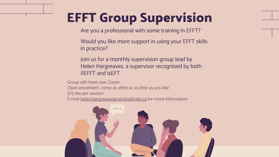 Are you a professional with some training in EFFT?
Would you like more support in using your EFFT skills in practice?
Join us for a monthly supervision group lead by Helen Hargreaves, a supervisor recognised by both IIEFFT and isEFT
Group will meet over Zoom
Open enrolment, come as often or as little as you like
$75 fee per session
E-mail helen.hargreaves@rainbowbrain.ca for more information